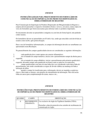 59
ANEXO II
INSTRUÇÕES GERAIS PARA PREENCHIMENTO DO FORMULÁRIO DE
COMUNICAÇÃO DE IMPORTAÇÃO DE PRODUTOS DISPENSADOS DA
OBRIGATORIEDADE DE REGISTRO
Para Comunicação de Importação de Produtos Dispensados da Obrigatoriedade de Registro a
empresa deverá preencher o respectivo formulário (frente e verso) e, em anexo, tantas cópias do
verso do formulário que forem necessárias para informar todos os produtos importados.
Os documentos deverão ser preenchidos à máquina ou com letra de forma legível, não podendo
conter rasuras;
Os formulários devem ser preenchidos em 03 (três) vias, sendo que uma delas será devolvida ao
usuário como recibo, após protocolização;
Para o uso de formulários informatizados, os campos de informação deverão ser semelhantes aos
apresentados nesta Resolução;
No preenchimento dos campos quadriculados devem ser consideradas as seguintes informações:
1. cada quadrícula deve conter apenas um caracter alfanumérico;
2. em se tratando de campo numérico, iniciar com o preenchimento sempre da direita para a
esquerda;
3. em se tratando de campo alfabético, iniciar o preenchimento pela primeira quadrícula à
esquerda, deixando sempre uma quadrícula em branco entre as palavras ou expressões;
4. campo quadriculado com mais de uma linha deve ser considerado como única linha de
preenchimento, não sendo consideradas as regras de divisão silábica na mudança de linha e
utilização de hífen;
5. quando o campo for insuficiente para a informação, devem ser mantidas as palavras-
chave e abreviadas as demais, sem prejuízo do entendimento da informação. Não será aceita
folha em anexo para complementação do nome, marca e etc...
ANEXO II
INSTRUÇÕES PARA PREENCHIMENTO DO FORMULÁRIO DE COMUNICAÇÃO
DE IMPORTAÇÃO DE PRODUTOS DISPENSADOS DA OBRIGATORIEDADE DE
REGISTRO
QUADRO CAMPO ORIENTAÇÃO
A RECEBIMENTO
VISA/DATA
Uso exclusivo do órgão da Vigilância Sanitária (VISA).
Preencher a data de protocolo e/ou carimbo de recebimento da
comunicação no órgão.
 