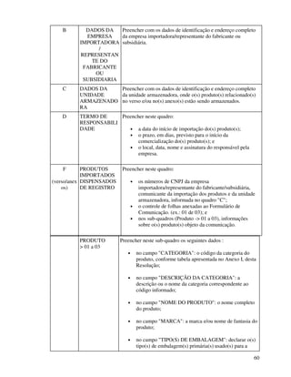 60
B DADOS DA
EMPRESA
IMPORTADORA
/
REPRESENTAN
TE DO
FABRICANTE
OU
SUBSIDIARIA
Preencher com os dados de identificação e endereço completo
da empresa importadora/representante do fabricante ou
subsidiária.
C DADOS DA
UNIDADE
ARMAZENADO
RA
Preencher com os dados de identificação e endereço completo
da unidade armazenadora, onde o(s) produto(s) relacionado(s)
no verso e/ou no(s) anexo(s) estão sendo armazenados.
D TERMO DE
RESPONSABILI
DADE
Preencher neste quadro:
• a data do início de importação do(s) produto(s);
• o prazo, em dias, previsto para o início da
comercialização do(s) produto(s); e
• o local, data, nome e assinatura do responsável pela
empresa.
F
(verso/anex
os)
PRODUTOS
IMPORTADOS
DISPENSADOS
DE REGISTRO
Preencher neste quadro:
• os números de CNPJ da empresa
importadora/representante do fabricante/subsidiária,
comunicante da importação dos produtos e da unidade
armazenadora, informada no quadro "C";
• o controle de folhas anexadas ao Formulário de
Comunicação. (ex.: 01 de 03); e
• nos sub-quadros (Produto -> 01 a 03), informações
sobre o(s) produto(s) objeto da comunicação.
PRODUTO
> 01 a 03
Preencher neste sub-quadro os seguintes dados :
• no campo "CATEGORIA": o código da categoria do
produto, conforme tabela apresentada no Anexo I, desta
Resolução;
• no campo "DESCRIÇÃO DA CATEGORIA": a
descrição ou o nome da categoria correspondente ao
código informado;
• no campo "NOME DO PRODUTO": o nome completo
do produto;
• no campo "MARCA": a marca e/ou nome de fantasia do
produto;
• no campo "TIPO(S) DE EMBALAGEM": declarar o(s)
tipo(s) de embalagem(s) primária(s) usado(s) para a
 