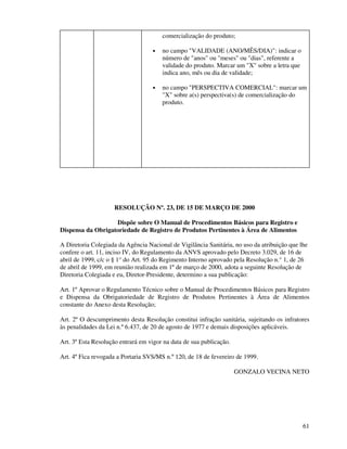 61
comercialização do produto;
• no campo "VALIDADE (ANO/MÊS/DIA)": indicar o
número de "anos" ou "meses" ou "dias", referente a
validade do produto. Marcar um "X" sobre a letra que
indica ano, mês ou dia de validade;
• no campo "PERSPECTIVA COMERCIAL": marcar um
"X" sobre a(s) perspectiva(s) de comercialização do
produto.
RESOLUÇÃO Nº. 23, DE 15 DE MARÇO DE 2000
Dispõe sobre O Manual de Procedimentos Básicos para Registro e
Dispensa da Obrigatoriedade de Registro de Produtos Pertinentes à Área de Alimentos
A Diretoria Colegiada da Agência Nacional de Vigilância Sanitária, no uso da atribuição que lhe
confere o art. 11, inciso IV, do Regulamento da ANVS aprovado pelo Decreto 3.029, de 16 de
abril de 1999, c/c o § 1° do Art. 95 do Regimento Interno aprovado pela Resolução n.° 1, de 26
de abril de 1999, em reunião realizada em 1º de março de 2000, adota a seguinte Resolução de
Diretoria Colegiada e eu, Diretor-Presidente, determino a sua publicação:
Art. 1º Aprovar o Regulamento Técnico sobre o Manual de Procedimentos Básicos para Registro
e Dispensa da Obrigatoriedade de Registro de Produtos Pertinentes à Área de Alimentos
constante do Anexo desta Resolução;
Art. 2º O descumprimento desta Resolução constitui infração sanitária, sujeitando os infratores
às penalidades da Lei n.º 6.437, de 20 de agosto de 1977 e demais disposições aplicáveis.
Art. 3º Esta Resolução entrará em vigor na data de sua publicação.
Art. 4º Fica revogada a Portaria SVS/MS n.º 120, de 18 de fevereiro de 1999.
GONZALO VECINA NETO
 