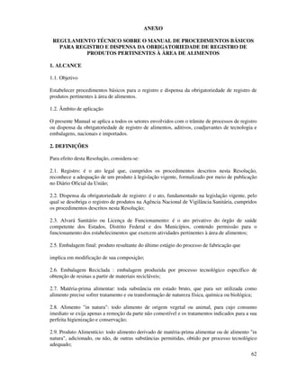 62
ANEXO
REGULAMENTO TÉCNICO SOBRE O MANUAL DE PROCEDIMENTOS BÁSICOS
PARA REGISTRO E DISPENSA DA OBRIGATORIEDADE DE REGISTRO DE
PRODUTOS PERTINENTES À ÀREA DE ALIMENTOS
1. ALCANCE
1.1. Objetivo
Estabelecer procedimentos básicos para o registro e dispensa da obrigatoriedade de registro de
produtos pertinentes à área de alimentos.
1.2. Âmbito de aplicação
O presente Manual se aplica a todos os setores envolvidos com o trâmite de processos de registro
ou dispensa da obrigatoriedade de registro de alimentos, aditivos, coadjuvantes de tecnologia e
embalagens, nacionais e importados.
2. DEFINIÇÕES
Para efeito desta Resolução, considera-se:
2.1. Registro: é o ato legal que, cumpridos os procedimentos descritos nesta Resolução,
reconhece a adequação de um produto à legislação vigente, formalizado por meio de publicação
no Diário Oficial da União;
2.2. Dispensa da obrigatoriedade de registro: é o ato, fundamentado na legislação vigente, pelo
qual se desobriga o registro de produtos na Agência Nacional de Vigilância Sanitária, cumpridos
os procedimentos descritos nesta Resolução;
2.3. Alvará Sanitário ou Licença de Funcionamento: é o ato privativo do órgão de saúde
competente dos Estados, Distrito Federal e dos Municípios, contendo permissão para o
funcionamento dos estabelecimentos que exercem atividades pertinentes à área de alimentos;
2.5. Embalagem final: produto resultante do último estágio do processo de fabricação que
implica em modificação de sua composição;
2.6. Embalagem Reciclada : embalagem produzida por processo tecnológico específico de
obtenção de resinas a partir de materiais recicláveis;
2.7. Matéria-prima alimentar: toda substância em estado bruto, que para ser utilizada como
alimento precise sofrer tratamento e ou transformação de natureza física, química ou biológica;
2.8. Alimento "in natura": todo alimento de origem vegetal ou animal, para cujo consumo
imediato se exija apenas a remoção da parte não comestível e os tratamentos indicados para a sua
perfeita higienização e conservação;
2.9. Produto Alimentício: todo alimento derivado de matéria-prima alimentar ou de alimento "in
natura", adicionado, ou não, de outras substâncias permitidas, obtido por processo tecnológico
adequado;
 