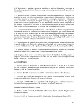 63
2.10. Ingrediente: é qualquer substância, incluídos os aditivos alimentares, empregada na
fabricação ou preparação de um alimento e que permanece no produto final, ainda que de forma
modificada;
2.11. Aditivo Alimentar: é qualquer ingrediente adicionado intencionalmente aos alimentos, sem
propósito de nutrir, com objetivo de modificar as características físicas, químicas, biológicas ou
sensoriais, durante a fabricação, processamento, preparação, tratamento, embalagem,
acondicionamento, armazenagem, transporte ou manipulação de um alimento. Ao agregar-se
poderá resultar em que o próprio aditivo ou seus derivados se convertam em um componente de
tal alimento. Esta definição não inclui os contaminantes ou substâncias nutritivas que sejam
incorporadas ao alimento para manter ou melhorar suas propriedades nutricionais;
2.12. Coadjuvante de Tecnologia de Fabricação: é toda substância, excluindo os equipamentos e
os utensílios utilizados na elaboração e/ou conservação de um produto, que não se consome por
si só como ingrediente alimentar e que se emprega intencionalmente na elaboração de matérias-
primas, alimentos, ou seus ingredientes, para obter uma finalidade tecnológica durante o
tratamento ou elaboração. Deverá ser eliminada do alimento ou inativada, podendo admitir-se no
produto final a presença de traços da substância ou seus derivados;
2.13. Monitoramento de qualidade do produto: coleta, avaliação e análise laboratorial quando for
o caso, de produtos com objetivo de verificar sua conformidade com o padrão sanitário requerido
e ou com o Padrão de Identidade e Qualidade (PIQ) ou Regulamento Técnico do produto (RT);
2.14. Inspeção Sanitária na Indústria: é o procedimento da fiscalização efetuado pela autoridade
sanitária na unidade fabril, para verificar o cumprimento da legislação vigente;
2.15. Exigência: é um recurso a ser utilizado pelo Sistema de Vigilância Sanitária, dirigido às
empresas, para solicitar complementação de dados para uma melhor avaliação do processo em
estudo e adequação à legislação vigente.
3. REFERÊNCIAS
3.1. Decreto 55.871, de 26 de março de 1965 - Modifica o Decreto n.º 50.040, de 24 de janeiro
de 1961, referente a norma reguladoras do emprego de aditivos para alimentos, alterado pelo
Decreto n.º 681, de 13 de março de 1962.
3.2. Decreto - Lei 986, de 12 de outubro de 1969 - Institui normas básicas sobre alimentos.
3.3. Decreto n.º 63.526, de 04 de novembro de 1968 - Aprova as normas técnicas especiais sobre
o emprego de aditivos em alimentos e dá outras providências.
3.4. Resolução CNNPA n.º 08, de 24 de junho de 1975 - Dispõe quanto a substâncias e materiais
que poderão ser empregados no fabrico de recipientes ou utensílios destinados a
entrar em contato com alimentos e outros.
3.5. Portaria n.º 33 - SVS/MS, de 13/03/80, publicada no D.O.U. 18/03/80 -Dispõe sobre a
renovação de registro.
3.6. Lei n.º 8.080, de 19 de setembro de 1990 - Dispõe sobre Sistema Único de Saúde (SUS).
 