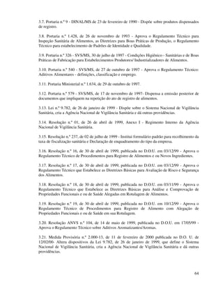64
3.7. Portaria n.º 9 - DINAL/MS de 23 de fevereiro de 1990 - Dispõe sobre produtos dispensados
de registro.
3.8. Portaria n.º 1.428, de 26 de novembro de 1993 - Aprova o Regulamento Técnico para
Inspeção Sanitária de Alimentos, as Diretrizes para Boas Práticas de Produção, o Regulamento
Técnico para estabelecimento de Padrões de Identidade e Qualidade.
3.9. Portaria n.º 326 - SVS/MS, 30 de julho de 1997 - Condições Higiênico - Sanitárias e de Boas
Práticas de Fabricação para Estabelecimentos Produtores/ Industrializadores de Alimentos.
3.10. Portaria n.º 540 - SVS/MS, de 27 de outubro de 1997 - Aprova o Regulamento Técnico:
Aditivos Alimentares - definições, classificação e emprego.
3.11. Portaria Ministerial n.º 1.634, de 29 de outubro de 1997.
3.12. Portaria n.º 579 - SVS/MS, de 17 de novembro de 1997- Dispensa a emissão posterior de
documentos que impliquem na repetição do ato de registro de alimentos.
3.13. Lei n.º 9.782, de 26 de janeiro de 1999 - Dispõe sobre o Sistema Nacional de Vigilância
Sanitária, cria a Agência Nacional de Vigilância Sanitária e dá outras providências.
3.14. Resolução n.º 01, de 26 de abril de 1999, Anexo I - Regimento Interno da Agência
Nacional de Vigilância Sanitária.
3.15. Resolução n.º 237, de 02 de julho de 1999 - Institui formulário padrão para recolhimento da
taxa de fiscalização sanitária e Declaração de enquadramento do tipo da empresa.
3.16. Resolução n.º 16, de 30 de abril de 1999, publicada no D.O.U. em 03/12/99 - Aprova o
Regulamento Técnico de Procedimentos para Registro de Alimentos e ou Novos Ingredientes.
3.17. Resolução n.º 17, de 30 de abril de 1999, publicada no D.O.U. em 03/12/99 - Aprova o
Regulamento Técnico que Estabelece as Diretrizes Básicas para Avaliação de Risco e Segurança
dos Alimentos.
3.18. Resolução n.º 18, de 30 de abril de 1999, publicada no D.O.U. em 03/11/99 - Aprova o
Regulamento Técnico que Estabelece as Diretrizes Básicas para Análise e Comprovação de
Propriedades Funcionais e ou de Saúde Alegadas em Rotulagem de Alimentos.
3.19. Resolução n.º 19, de 30 de abril de 1999, publicada no D.O.U. em 10/12/99 - Aprova o
Regulamento Técnico de Procedimentos para Registro de Alimento com Alegação de
Propriedades Funcionais e ou de Saúde em sua Rotulagem.
3.20. Resolução ANVS n.º 104, de 14 de maio de 1999, publicada no D.O.U. em 17/05/99 -
Aprova o Regulamento Técnico sobre Aditivos Aromatizantes/Aromas.
3.21. Medida Provisória n.º 2.000-13, de 11 de fevereiro de 2000 publicada no D.O. U. de
12/02/00- Altera dispositivos da Lei 9.782, de 26 de janeiro de 1999, que define o Sistema
Nacional de Vigilância Sanitária, cria a Agência Nacional de Vigilância Sanitária e dá outras
providências.
 