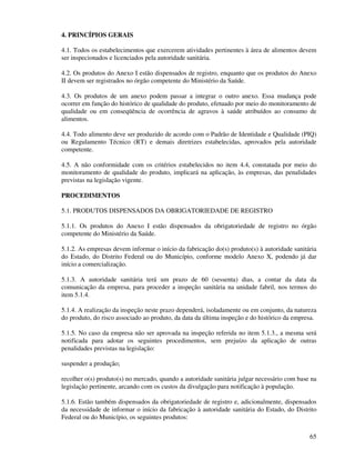65
4. PRINCÍPIOS GERAIS
4.1. Todos os estabelecimentos que exercerem atividades pertinentes à área de alimentos devem
ser inspecionados e licenciados pela autoridade sanitária.
4.2. Os produtos do Anexo I estão dispensados de registro, enquanto que os produtos do Anexo
II devem ser registrados no órgão competente do Ministério da Saúde.
4.3. Os produtos de um anexo podem passar a integrar o outro anexo. Essa mudança pode
ocorrer em função do histórico de qualidade do produto, efetuado por meio do monitoramento de
qualidade ou em conseqüência de ocorrência de agravos à saúde atribuídos ao consumo de
alimentos.
4.4. Todo alimento deve ser produzido de acordo com o Padrão de Identidade e Qualidade (PIQ)
ou Regulamento Técnico (RT) e demais diretrizes estabelecidas, aprovados pela autoridade
competente.
4.5. A não conformidade com os critérios estabelecidos no item 4.4, constatada por meio do
monitoramento de qualidade do produto, implicará na aplicação, às empresas, das penalidades
previstas na legislação vigente.
PROCEDIMENTOS
5.1. PRODUTOS DISPENSADOS DA OBRIGATORIEDADE DE REGISTRO
5.1.1. Os produtos do Anexo I estão dispensados da obrigatoriedade de registro no órgão
competente do Ministério da Saúde.
5.1.2. As empresas devem informar o início da fabricação do(s) produto(s) à autoridade sanitária
do Estado, do Distrito Federal ou do Município, conforme modelo Anexo X, podendo já dar
início a comercialização.
5.1.3. A autoridade sanitária terá um prazo de 60 (sessenta) dias, a contar da data da
comunicação da empresa, para proceder a inspeção sanitária na unidade fabril, nos termos do
item 5.1.4.
5.1.4. A realização da inspeção neste prazo dependerá, isoladamente ou em conjunto, da natureza
do produto, do risco associado ao produto, da data da última inspeção e do histórico da empresa.
5.1.5. No caso da empresa não ser aprovada na inspeção referida no item 5.1.3., a mesma será
notificada para adotar os seguintes procedimentos, sem prejuízo da aplicação de outras
penalidades previstas na legislação:
suspender a produção;
recolher o(s) produto(s) no mercado, quando a autoridade sanitária julgar necessário com base na
legislação pertinente, arcando com os custos da divulgação para notificação à população.
5.1.6. Estão também dispensados da obrigatoriedade de registro e, adicionalmente, dispensados
da necessidade de informar o início da fabricação à autoridade sanitária do Estado, do Distrito
Federal ou do Município, os seguintes produtos:
 