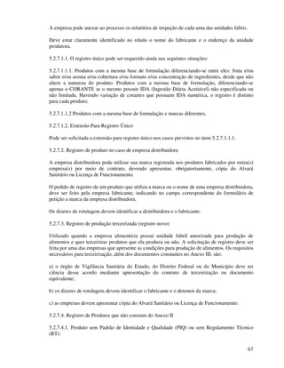 67
A empresa pode anexar ao processo os relatórios de inspeção de cada uma das unidades fabris.
Deve estar claramente identificado no rótulo o nome do fabricante e o endereço da unidade
produtora.
5.2.7.1.1. O registro único pode ser requerido ainda nas seguintes situações:
5.2.7.1.1.1. Produtos com a mesma base de formulação diferenciando-se entre eles: fruta e/ou
sabor e/ou aroma e/ou cobertura e/ou formato e/ou concentração de ingredientes, desde que não
altere a natureza do produto. Produtos com a mesma base de formulação, diferenciando-se
apenas o CORANTE se o mesmo possuir IDA (Ingestão Diária Aceitável) não especificada ou
não limitada. Havendo variação de corantes que possuam IDA numérica, o registro é distinto
para cada produto;
5.2.7.1.1.2 Produtos com a mesma base de formulação e marcas diferentes.
5.2.7.1.2. Extensão Para Registro Único
Pode ser solicitada a extensão para registro único nos casos previstos no item 5.2.7.1.1.1.
5.2.7.2. Registro de produto no caso de empresa distribuidora
A empresa distribuidora pode utilizar sua marca registrada nos produtos fabricados por outra(s)
empresa(s) por meio de contrato, devendo apresentar, obrigatoriamente, cópia do Alvará
Sanitário ou Licença de Funcionamento.
O pedido de registro de um produto que utiliza a marca ou o nome de uma empresa distribuidora,
deve ser feito pela empresa fabricante, indicando no campo correspondente do formulário de
petição a marca da empresa distribuidora.
Os dizeres de rotulagem devem identificar a distribuidora e o fabricante.
5.2.7.3. Registro de produção terceirizada (registro novo)
Utilizado quando a empresa alimentícia possui unidade fabril autorizada para produção de
alimentos e quer terceirizar produtos que ela produza ou não. A solicitação de registro deve ser
feita por uma das empresas que apresente as condições para produção de alimentos. Os requisitos
necessários para terceirização, além dos documentos constantes no Anexo III, são:
a) o órgão de Vigilância Sanitária do Estado, do Distrito Federal ou do Município deve ter
ciência desse acordo mediante apresentação do contrato de terceirização ou documento
equivalente;
b) os dizeres de rotulagem devem identificar o fabricante e o detentor da marca;
c) as empresas devem apresentar cópia do Alvará Sanitário ou Licença de Funcionamento.
5.2.7.4. Registro de Produtos que não constam do Anexo II
5.2.7.4.1. Produto sem Padrão de Identidade e Qualidade (PIQ) ou sem Regulamento Técnico
(RT):
 