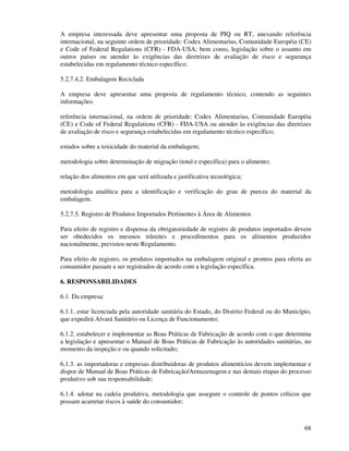 68
A empresa interessada deve apresentar uma proposta de PIQ ou RT, anexando referência
internacional, na seguinte ordem de prioridade: Codex Alimentarius, Comunidade Européia (CE)
e Code of Federal Regulations (CFR) - FDA-USA; bem como, legislação sobre o assunto em
outros países ou atender às exigências das diretrizes de avaliação de risco e segurança
estabelecidas em regulamento técnico específico;
5.2.7.4.2. Embalagem Reciclada
A empresa deve apresentar uma proposta de regulamento técnico, contendo as seguintes
informações:
referência internacional, na ordem de prioridade: Codex Alimentarius, Comunidade Européia
(CE) e Code of Federal Regulations (CFR) - FDA-USA ou atender às exigências das diretrizes
de avaliação de risco e segurança estabelecidas em regulamento técnico específico;
estudos sobre a toxicidade do material da embalagem;
metodologia sobre determinação de migração (total e específica) para o alimento;
relação dos alimentos em que será utilizada e justificativa tecnológica;
metodologia analítica para a identificação e verificação do grau de pureza do material da
embalagem.
5.2.7.5. Registro de Produtos Importados Pertinentes à Área de Alimentos
Para efeito de registro e dispensa da obrigatoriedade de registro de produtos importados devem
ser obedecidos os mesmos trâmites e procedimentos para os alimentos produzidos
nacionalmente, previstos neste Regulamento.
Para efeito de registro, os produtos importados na embalagem original e prontos para oferta ao
consumidor passam a ser registrados de acordo com a legislação específica.
6. RESPONSABILIDADES
6.1. Da empresa:
6.1.1. estar licenciada pela autoridade sanitária do Estado, do Distrito Federal ou do Município,
que expedirá Alvará Sanitário ou Licença de Funcionamento;
6.1.2. estabelecer e implementar as Boas Práticas de Fabricação de acordo com o que determina
a legislação e apresentar o Manual de Boas Práticas de Fabricação às autoridades sanitárias, no
momento da inspeção e ou quando solicitado;
6.1.3. as importadoras e empresas distribuidoras de produtos alimentícios devem implementar e
dispor de Manual de Boas Práticas de Fabricação/Armazenagem e nas demais etapas do processo
produtivo sob sua responsabilidade;
6.1.4. adotar na cadeia produtiva, metodologia que assegure o controle de pontos críticos que
possam acarretar riscos à saúde do consumidor;
 