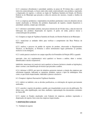 69
6.1.5. comunicar oficialmente à autoridade sanitária, no prazo de 30 (trinta) dias, a partir do
início da comercialização, os locais onde estão sendo comercializados seus produtos, registrados
e dispensados de registro, e solicitar ao órgão de Vigilância Sanitária do Estado, do Distrito
Federal ou do Município que proceda a coleta de amostra dos mesmos, visando a Análise de
Controle;
6.1.6. as empresas produtoras e importadoras de produtos pertinentes à área de alimentos devem
manter atualizadas as fórmulas dos produtos dispensados de registro, estando disponíveis à
autoridade sanitária, sempre que solicitado;
6.1.7. informar à autoridade sanitária, num prazo máximo de até 10 (dez) dias, a data de início de
fabricação dos produtos dispensados de registro. A partir, de então, pode-se iniciar a
comercialização dos produtos.
6.2. Compete ao órgão de Vigilância Sanitária do Estado, do Distrito Federal ou do Município:
6.2.1. inspecionar as unidades fabris para verificar o cumprimento das Boas Práticas de
Fabricação.
6.2.2. analisar o processo de pedido de registro do produto, observando os Regulamentos
Técnicos, as Resoluções, as Portarias e outros instrumentos legais pertinentes ao produto,
inclusive os de rotulagem;
6.2.3. emitir parecer conclusivo no campo específico do Formulário de Petição (FP2) e quando:
aprovado, citar o(s) regulamento(s) no(s) qual(ais) se baseou a análise, datar e assinar,
identificando o técnico responsável;
indeferido, mencionar o(s) motivo(s) no(s) qual(ais) se baseou (inclusive citando as legislações),
datar e assinar, com identificação do técnico que procedeu a análise.
6.2.4. informar à ANVS, por meio de relatórios gerenciais mensais a relação das empresas que
solicitaram inspeção, indicando as categorias, produtos, marcas e tipos de embalagens, bem
como, as que foram inspecionadas, indicando o parecer conclusivo.
6.3. Compete à Agência Nacional de Vigilância Sanitária:
6.3.1. deferir ou indeferir, com as devidas justificativas, as solicitações de registro previamente
analisadas;
6.3.2. cancelar o registro do produto a pedido, por irregularidade ou por erro de publicação. No
último caso, cabe republicação, sem ônus, mediante a apresentação dos documentos constantes
no Anexo III.
6.3.3. manter os Estados atualizados com Cadastro de empresas, produtos registrados e
dispensados de registro, bem como das empresas inspecionadas.
7. DISPOSIÇÕES GERAIS
7.1. Validade do registro
 