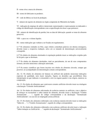 7
II - nome e/ou a marca do alimento;
III - nome do fabricante ou produtor;
IV - sede da fábrica ou local de produção;
V - número de registro do alimento no órgão competente do Ministério da Saúde;
VI - indicação do emprego de aditivo intencional, mencionando-o expressamente ou indicando o
código de identificação correspondente com a especificação da classe a que pertencer;
VII - número de identificação da partida, lote ou data de fabricação, quando se tratar de alimento
perecível;
VIII - o peso ou o volume líquido;
IX - outras indicações que venham a ser fixadas em regulamentos.
§ 1º Os alimentos rotulados no País, cujos rótulos contenham palavras em idioma estrangeiro,
deverão trazer a respectiva tradução, salvo em se tratando de denominação universalmente
consagrada.
§ 2º Os rótulos de alimentos destinados à exportação poderão trazer as indicações exigidas pela
lei do país a que se destinam.
§ 3º Os rótulos de alimentos destituídos, total ou parcialmente, de um de seus componentes
normais, deverão mencionar a alteração autorizada.
§ 4º Os nomes científicos que forem inscritos nos rótulos de alimentos deverão, sempre que
possível, ser acompanhados de denominação comum correspondente.
Art. 12. Os rótulos de alimentos de fantasia ou artificial não poderão mencionar indicações
especiais de qualidade, nem trazer menções, figuras ou desenhos que possibilitem falsa
interpretação ou que induzam o consumidor a erro ou engano quanto à sua origem, natureza ou
composição.
Art. 13. Os rótulos de alimentos que contiverem corantes artificiais deverão trazer na rotulagem
a declaração "Colorido Artificialmente".
Art. 14. Os rótulos de alimentos adicionados de essências naturais ou artificiais, com o objetivo
de reforçar ou reconstituir o sabor natural do alimento, deverão trazer a declaração "Contém
Aromatizante . . .", seguido do código correspondente e da declaração "Aromatizado
Artificialmente", no caso de ser empregado aroma artificial.
Art. 15. Os rótulos dos alimentos elaborados com essências naturais deverão trazer as indicações
"Sabor de . . ." e "Contém Aromatizantes", seguido do código correspondente.
Art. 16. Os rótulos dos alimentos elaborados com essências artificiais deverão trazer a indicação
"Sabor imitação ou Artificial de . . ." seguido da declaração "Aromatizado Artificialmente".
 
