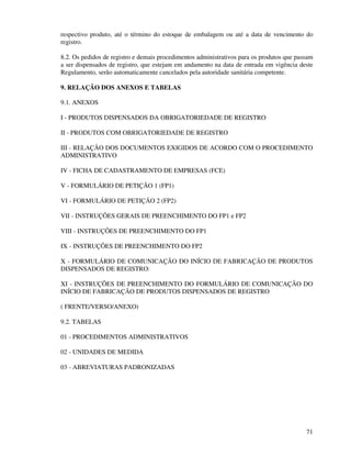 71
respectivo produto, até o término do estoque de embalagem ou até a data de vencimento do
registro.
8.2. Os pedidos de registro e demais procedimentos administrativos para os produtos que passam
a ser dispensados de registro, que estejam em andamento na data de entrada em vigência deste
Regulamento, serão automaticamente cancelados pela autoridade sanitária competente.
9. RELAÇÃO DOS ANEXOS E TABELAS
9.1. ANEXOS
I - PRODUTOS DISPENSADOS DA OBRIGATORIEDADE DE REGISTRO
II - PRODUTOS COM OBRIGATORIEDADE DE REGISTRO
III - RELAÇÃO DOS DOCUMENTOS EXIGIDOS DE ACORDO COM O PROCEDIMENTO
ADMINISTRATIVO
IV - FICHA DE CADASTRAMENTO DE EMPRESAS (FCE)
V - FORMULÁRIO DE PETIÇÃO 1 (FP1)
VI - FORMULÁRIO DE PETIÇÃO 2 (FP2)
VII - INSTRUÇÕES GERAIS DE PREENCHIMENTO DO FP1 e FP2
VIII - INSTRUÇÕES DE PREENCHIMENTO DO FP1
IX - INSTRUÇÕES DE PREENCHIMENTO DO FP2
X - FORMULÁRIO DE COMUNICAÇÃO DO INÍCIO DE FABRICAÇÃO DE PRODUTOS
DISPENSADOS DE REGISTRO:
XI - INSTRUÇÕES DE PREENCHIMENTO DO FORMULÁRIO DE COMUNICAÇÃO DO
INÍCIO DE FABRICAÇÃO DE PRODUTOS DISPENSADOS DE REGISTRO
( FRENTE/VERSO/ANEXO)
9.2. TABELAS
01 - PROCEDIMENTOS ADMINISTRATIVOS
02 - UNIDADES DE MEDIDA
03 - ABREVIATURAS PADRONIZADAS
 