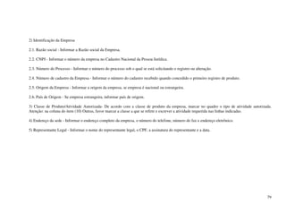 79
2) Identificação da Empresa
2.1. Razão social - Informar a Razão social da Empresa.
2.2. CNPJ - Informar o número da empresa no Cadastro Nacional da Pessoa Jurídica.
2.3. Número do Processo - Informar o número do processo sob o qual se está solicitando o registro ou alteração.
2.4. Número de cadastro da Empresa - Informar o número do cadastro recebido quando concedido o primeiro registro de produto.
2.5. Origem da Empresa - Informar a origem da empresa, se empresa é nacional ou estrangeira.
2.6. País de Origem - Se empresa estrangeira, informar país de origem.
3) Classe de Produto/Atividade Autorizada- De acordo com a classe de produto da empresa, marcar no quadro o tipo de atividade autorizada.
Atenção: na coluna do item (10) Outras, favor marcar a classe a que se refere e escrever a atividade requerida nas linhas indicadas.
4) Endereço da sede - Informar o endereço completo da empresa, o número do telefone, número do fax e endereço eletrônico.
5) Representante Legal - Informar o nome do representante legal, o CPF, a assinatura do representante e a data.
 