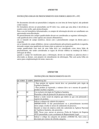 84
ANEXO VII
INSTRUÇÕES GERAIS DE PREENCHIMENTO DOS FORMULÁRIOS FP1 e FP2
Os documentos deverão ser preenchidos à máquina ou com letra de forma legível, não podendo
conter rasuras;
Os formulários devem ser preenchidos em 03 (três) vias, sendo que uma delas é devolvida ao
usuário como recibo, após protocolização;
Para o uso de formulários informatizados, os campos de informação deverão ser semelhantes aos
apresentados nesta Resolução;
No preenchimento dos campos quadriculados devem ser consideradas as seguintes informações:
cada quadrícula deve conter apenas um caracter alfanumérico;
em se tratando de campo numérico, iniciar com o preenchimento sempre da direita para a
esquerda;
em se tratando de campo alfabético, iniciar o preenchimento pela primeira quadrícula à esquerda,
deixando sempre uma quadrícula em branco entre as palavras ou expressões;
campo quadriculado com mais de uma linha deve ser considerado como única linha de
preenchimento, não sendo consideradas as regras de divisão silábica na mudança de linha e
utilização de hífen;
quando o campo for insuficiente para a informação, devem ser mantidas as palavras-chave e
abreviadas as demais, sem prejuízo do entendimento da informação. Não será aceita folha em
anexo para complementação do nome, marca etc;
ANEXO VIII
INSTRUÇÕES DE PREENCHIMENTO DO FP1
QUADRO CAMPO ORIENTAÇÃO
A 01 - Para petição de registro inicial deve ser preenchido pelo órgão de
Vigilância Sanitária.
- Para produto já registrado, o número deve ser o mesmo de quando o
produto recebeu o registro.
B 02 Uso exclusivo do órgão de Vigilância Sanitária.
Preencher a data de protocolo do processo no órgão.
03 Indicar a razão social da empresa que detém ou que está pleiteando o
registro do produto.
C
04 Indicar o número de cadastro da empresa.
IMPORTANTE: O não preenchimento ou o preenchimento incorreto
deste campo, resulta no atraso do andamento do processo.
Quando se tratar de empresa ainda não cadastrada na Agência Nacional
de Vigilância Sanitária, não preencher.
OBS: Nesse caso, anexar ao processo, Ficha de Cadastro da Empresa
(FCE) preenchida e com a assinatura do Representante Legal.
D 05 Indicar o código da categoria do produto (ANEXO II), bem como a
descrição por extenso da referida categoria.
 