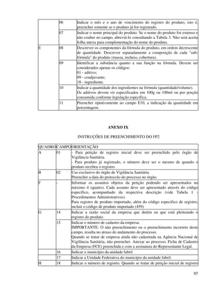 85
06 Indicar o mês e o ano de vencimento do registro do produto, isto é,
preencher somente se o produto já for registrado.
07 Indicar o nome principal do produto. Se o nome do produto for extenso e
não couber no campo, abreviá-lo consultando a Tabela 3. Não será aceita
folha anexa para complementação do nome do produto.
08 Descrever os componentes da fórmula do produto, em ordem decrescente
de quantidade. Descrever separadamente a composição de cada "sub-
fórmula" do produto (massa, recheio, cobertura).
09 Identificar a substância quanto a sua função na fórmula. Devem ser
considerados apenas os códigos:
01 - aditivo;
09 - coadjuvante;
18 - ingrediente.
10 Indicar a quantidade dos ingredientes na fórmula (quantidade/volume).
Os aditivos devem vir especificados em 100g ou 100ml ou por porção
consumida conforme legislação específica.
E
11 Preencher optativamente ao campo E10, a indicação da quantidade em
porcentagem.
ANEXO IX
INSTRUÇÕES DE PREENCHIMENTO DO FP2
QUADROCAMPOORIENTAÇÃO
A 01 - Para petição de registro inicial deve ser preenchido pelo órgão de
Vigilância Sanitária.
- Para produto já registrado, o número deve ser o mesmo de quando o
produto recebeu o registro.
B 02 Uso exclusivo do órgão de Vigilância Sanitária.
Preencher a data do protocolo do processo no órgão.
F - Informar os assuntos objetos da petição podendo ser apresentados no
máximo 4 (quatro). Cada assunto deve ser apresentado através do código
específico, acompanhado da respectiva descrição (vide Tabela 1 -
Procedimentos Administrativos).
Para registro de produto importado, além do código especifico de registro,
incluir o código de produto importado (459)
14 Indicar a razão social da empresa que detém ou que está pleiteando o
registro do produto.
G
15 Indicar o número de cadastro da empresa.
IMPORTANTE: O não preenchimento ou o preenchimento incorreto deste
campo, resulta no atraso do andamento do processo.
Quando se tratar de empresa ainda não cadastrada na Agência Nacional de
Vigilância Sanitária, não preencher. Anexar ao processo, Ficha de Cadastro
da Empresa (FCE) preenchida e com a assinatura do Representante Legal.
16 Indicar o município da unidade fabril
17 Indicar a Unidade Federativa do município da unidade fabril.
H 18 Indicar o número de registro. Quando se tratar de petição inicial de registro
 