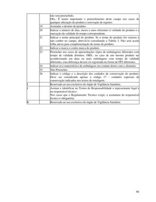 86
não será preenchido.
Obs.: É muito importante o preenchimento deste campo nos casos de
qualquer alteração do produto e renovação de registro.
19 Assinalar o destino do produto.
20 Indicar o número de dias, meses e anos referentes à validade do produto e a
marcação da validade do tempo correspondente.
21 Indicar o nome principal do produto. Se o nome do produto for extenso e
não couber no campo, abreviá-lo consultando a Tabela 3. Não será aceita
folha anexa para complementação do nome do produto.
22 Indicar a marca e contra marca do produto.
23 Preencher nos casos de apresentações (tipos de embalagem) diferentes com
tempo de validade distintos. OBS.: no caso de um mesmo produto ser
acondicionado em duas ou mais embalagens com tempo de validade
diferentes, esta diferença deverá vir registrada na forma de FP2 diferentes.
24 Indicar o(s) material(ais) de embalagem em contato direto com o alimento.
25 Não Preencher.
26 Indicar o código e a descrição dos cuidados de conservação do produto.
Deve ser considerado apenas o código 17 - cuidados especiais de
conservação indicados nos textos de rotulagem.
I Reservado ao uso exclusivo do órgão de Vigilância Sanitária.
J Assinar e identificar no Termo de Responsabilidade o representante legal e
ou responsável técnico.
Nos casos que o Regulamento Técnico exigir, a assinatura do responsável
técnico é obrigatória.
K Reservado ao uso exclusivo do órgão de Vigilância Sanitária
 