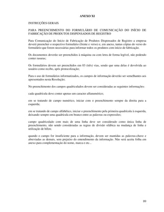 89
ANEXO XI
INSTRUÇÕES GERAIS
PARA PREENCHIMENTO DO FORMULÁRIO DE COMUNICAÇÃO DO INÍCIO DE
FABRICAÇÃO DE PRODUTOS DISPENSADOS DE REGISTRO
Para Comunicação do Início de Fabricação de Produtos Dispensados de Registro a empresa
deverá preencher o respectivo formulário (frente e verso) e, em anexo, tantas cópias do verso do
formulário que forem necessárias para informar todos os produtos com início de fabricação.
Os documentos deverão ser preenchidos à máquina ou com letra de forma legível, não podendo
conter rasuras;
Os formulários devem ser preenchidos em 03 (três) vias, sendo que uma delas é devolvida ao
usuário como recibo, após protocolização;
Para o uso de formulários informatizados, os campos de informação deverão ser semelhantes aos
apresentados nesta Resolução;
No preenchimento dos campos quadriculados devem ser consideradas as seguintes informações:
cada quadrícula deve conter apenas um caracter alfanumérico;
em se tratando de campo numérico, iniciar com o preenchimento sempre da direita para a
esquerda;
em se tratando de campo alfabético, iniciar o preenchimento pela primeira quadrícula à esquerda,
deixando sempre uma quadrícula em branco entre as palavras ou expressões;
campo quadriculado com mais de uma linha deve ser considerado como única linha de
preenchimento, não sendo consideradas as regras de divisão silábica na mudança de linha e
utilização de hífen;
quando o campo for insuficiente para a informação, devem ser mantidas as palavras-chave e
abreviadas as demais, sem prejuízo do entendimento da informação. Não será aceita folha em
anexo para complementação do nome, marca e etc...
 