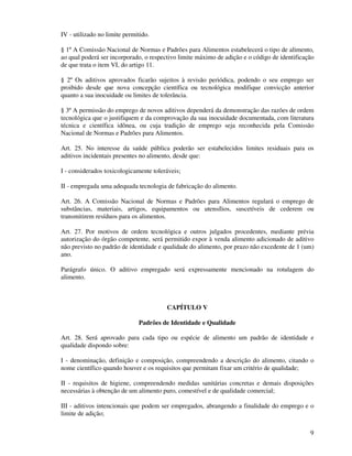 9
IV - utilizado no limite permitido.
§ 1º A Comissão Nacional de Normas e Padrões para Alimentos estabelecerá o tipo de alimento,
ao qual poderá ser incorporado, o respectivo limite máximo de adição e o código de identificação
de que trata o item VI, do artigo 11.
§ 2º Os aditivos aprovados ficarão sujeitos à revisão periódica, podendo o seu emprego ser
proibido desde que nova concepção científica ou tecnológica modifique convicção anterior
quanto a sua inocuidade ou limites de tolerância.
§ 3º A permissão do emprego de novos aditivos dependerá da demonstração das razões de ordem
tecnológica que o justifiquem e da comprovação da sua inocuidade documentada, com literatura
técnica e científica idônea, ou cuja tradição de emprego seja reconhecida pela Comissão
Nacional de Normas e Padrões para Alimentos.
Art. 25. No interesse da saúde pública poderão ser estabelecidos limites residuais para os
aditivos incidentais presentes no alimento, desde que:
I - considerados toxicologicamente toleráveis;
II - empregada uma adequada tecnologia de fabricação do alimento.
Art. 26. A Comissão Nacional de Normas e Padrões para Alimentos regulará o emprego de
substâncias, materiais, artigos, equipamentos ou utensílios, suscetíveis de cederem ou
transmitirem resíduos para os alimentos.
Art. 27. Por motivos de ordem tecnológica e outros julgados procedentes, mediante prévia
autorização do órgão competente, será permitido expor à venda alimento adicionado de aditivo
não previsto no padrão de identidade e qualidade do alimento, por prazo não excedente de 1 (um)
ano.
Parágrafo único. O aditivo empregado será expressamente mencionado na rotulagem do
alimento.
CAPÍTULO V
Padrões de Identidade e Qualidade
Art. 28. Será aprovado para cada tipo ou espécie de alimento um padrão de identidade e
qualidade dispondo sobre:
I - denominação, definição e composição, compreendendo a descrição do alimento, citando o
nome científico quando houver e os requisitos que permitam fixar um critério de qualidade;
II - requisitos de higiene, compreendendo medidas sanitárias concretas e demais disposições
necessárias à obtenção de um alimento puro, comestível e de qualidade comercial;
III - aditivos intencionais que podem ser empregados, abrangendo a finalidade do emprego e o
limite de adição;
 