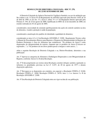 94
RESOLUÇÃO DE DIRETORIA COLEGIADA - RDC Nº. 278,
DE 22 DE SETEMBRO DE 2005.
A Diretoria Colegiada da Agência Nacional de Vigilância Sanitária, no uso da atribuição que
lhe confere o art. 11 inciso IV do Regulamento da ANVISA aprovado pelo Decreto 3.029, de 16
de abril de 1999, c/c do Art. 111, inciso I, alínea "b" § 1º do Regimento Interno aprovado pela
Portaria nº. 593, de 25 de agosto de 2000, republicada no DOU de 22 de dezembro de 2000, em
reunião realizada em 29, de agosto de 2005,
considerando a necessidade de constante aperfeiçoamento das ações de controle sanitário na área
de alimentos, visando a proteção à saúde da população;
considerando a atualização dos padrões de identidade e qualidade de alimentos;
considerando os itens 4.2 e 4.3 da Resolução ANVS/MS nº. 23/00 - Regulamento Técnico sobre
o Manual de Procedimentos Básicos para Registro e Dispensa da Obrigatoriedade de Registro de
Produtos Pertinentes à Área de Alimentos que estabelecem: "Os produtos do Anexo I estão
dispensados da obrigatoriedade de registro, enquanto que os produtos do Anexo II devem ser
registrados..."; e "Os produtos de um anexo podem passar a integrar o outro anexo...";
adota a seguinte Resolução de Diretoria Colegiada e eu, Diretor-Presidente, determino a sua
publicação:
Art. 1º Aprovar as categorias de Alimentos e Embalagens Dispensados e com Obrigatoriedade de
Registro, conforme Anexos I e II desta Resolução.
Art. 2º O descumprimento aos termos desta Resolução constitui infração sanitária sujeitando os
infratores às penalidades previstas na Lei nº. 6.437, de 20 de agosto de 1977 e demais
disposições aplicáveis.
Art. 3º Revogam-se as disposições em contrário, em especial, a Resolução CNNPA nº. 01/68;
Resolução CNNPA nº. 18/68; Resolução CNNPA nº. 24/76, item 1; e os Anexos I e II da
Resolução ANVS/MS nº. 23/00.
Art. 4º Esta Resolução de Diretoria Colegiada entra em vigor na data de sua publicação.
 