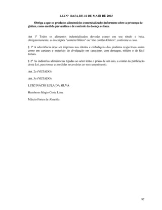 97
LEI Nº 10.674, DE 16 DE MAIO DE 2003
Obriga a que os produtos alimentícios comercializados informem sobre a presença de
glúten, como medida preventiva e de controle da doença celíaca.
Art 1º Todos os alimentos industrializados deverão conter em seu rótulo e bula,
obrigatoriamente, as inscrições "contém Glúten" ou "não contém Glúten", conforme o caso.
§ 1º A advertência deve ser impressa nos rótulos e embalagens dos produtos respectivos assim
como em cartazes e materiais de divulgação em caracteres com destaque, nítidos e de fácil
leitura.
§ 2º As indústrias alimentícias ligadas ao setor terão o prazo de um ano, a contar da publicação
desta Lei, para tomar as medidas necessárias ao seu cumprimento.
Art. 2o (VETADO)
Art. 3o (VETADO)
LUIZ INÁCIO LULA DA SILVA
Humberto Sérgio Costa Lima
Márcio Fortes de Almeida
 