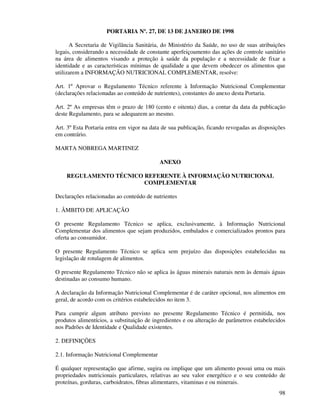 98
PORTARIA Nº. 27, DE 13 DE JANEIRO DE 1998
A Secretaria de Vigilância Sanitária, do Ministério da Saúde, no uso de suas atribuições
legais, considerando a necessidade de constante aperfeiçoamento das ações de controle sanitário
na área de alimentos visando a proteção à saúde da população e a necessidade de fixar a
identidade e as características mínimas de qualidade a que devem obedecer os alimentos que
utilizarem a INFORMAÇÃO NUTRICIONAL COMPLEMENTAR, resolve:
Art. 1º Aprovar o Regulamento Técnico referente à Informação Nutricional Complementar
(declarações relacionadas ao conteúdo de nutrientes), constantes do anexo desta Portaria.
Art. 2º As empresas têm o prazo de 180 (cento e oitenta) dias, a contar da data da publicação
deste Regulamento, para se adequarem ao mesmo.
Art. 3º Esta Portaria entra em vigor na data de sua publicação, ficando revogadas as disposições
em contrário.
MARTA NOBREGA MARTINEZ
ANEXO
REGULAMENTO TÉCNICO REFERENTE À INFORMAÇÃO NUTRICIONAL
COMPLEMENTAR
Declarações relacionadas ao conteúdo de nutrientes
1. ÂMBITO DE APLICAÇÃO
O presente Regulamento Técnico se aplica, exclusivamente, à Informação Nutricional
Complementar dos alimentos que sejam produzidos, embalados e comercializados prontos para
oferta ao consumidor.
O presente Regulamento Técnico se aplica sem prejuízo das disposições estabelecidas na
legislação de rotulagem de alimentos.
O presente Regulamento Técnico não se aplica às águas minerais naturais nem às demais águas
destinadas ao consumo humano.
A declaração da Informação Nutricional Complementar é de caráter opcional, nos alimentos em
geral, de acordo com os critérios estabelecidos no item 3.
Para cumprir algum atributo previsto no presente Regulamento Técnico é permitida, nos
produtos alimentícios, a substituição de ingredientes e ou alteração de parâmetros estabelecidos
nos Padrões de Identidade e Qualidade existentes.
2. DEFINIÇÕES
2.1. Informação Nutricional Complementar
É qualquer representação que afirme, sugira ou implique que um alimento possui uma ou mais
propriedades nutricionais particulares, relativas ao seu valor energético e o seu conteúdo de
proteínas, gorduras, carboidratos, fibras alimentares, vitaminas e ou minerais.
 