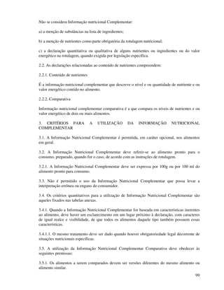 99
Não se considera Informação nutricional Complementar:
a) a menção de substâncias na lista de ingredientes;
b) a menção de nutrientes como parte obrigatória da rotulagem nutricional;
c) a declaração quantitativa ou qualitativa de alguns nutrientes ou ingredientes ou do valor
energético na rotulagem, quando exigida por legislação específica.
2.2. As declarações relacionadas ao conteúdo de nutrientes compreendem:
2.2.1. Conteúdo de nutrientes
É a informação nutricional complementar que descreve o nível e ou quantidade de nutriente e ou
valor energético contido no alimento.
2.2.2. Comparativa
Informação nutricional complementar comparativa é a que compara os níveis de nutrientes e ou
valor energético de dois ou mais alimentos.
3. CRITÉRIOS PARA A UTILIZAÇÃO DA INFORMAÇÃO NUTRICIONAL
COMPLEMENTAR
3.1. A Informação Nutricional Complementar é permitida, em caráter opcional, nos alimentos
em geral.
3.2. A Informação Nutricional Complementar deve referir-se ao alimento pronto para o
consumo, preparado, quando for o caso, de acordo com as instruções de rotulagem.
3.2.1. A Informação Nutricional Complementar deve ser expressa por 100g ou por 100 ml do
alimento pronto para consumo.
3.3. Não é permitido o uso da Informação Nutricional Complementar que possa levar a
interpretação errônea ou engano do consumidor.
3.4. Os critérios quantitativos para a utilização de Informação Nutricional Complementar são
aqueles fixados nas tabelas anexas.
3.4.1. Quando a Informação Nutricional Complementar for baseada em características inerentes
ao alimento, deve haver um esclarecimento em um lugar próximo à declaração, com caracteres
de igual realce e visibilidade, de que todos os alimentos daquele tipo também possuem essas
características.
3.4.1.1. O mesmo tratamento deve ser dado quando houver obrigatoriedade legal decorrente de
situações nutricionais específicas.
3.5. A utilização da Informação Nutricional Complementar Comparativa deve obedecer às
seguintes premissas:
3.5.1. Os alimentos a serem comparados devem ser versões diferentes do mesmo alimento ou
alimento similar.
 