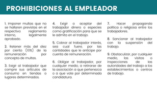 PROHIBICIONES AL EMPLEADOR
1. Imponer multas que no
se hallaren previstas en el
respectivo reglamento
interno, legalmente
aprobado.
2. Retener más del diez
por ciento (10%) de la
remuneración por
concepto de multas.
3. Exigir al trabajador que
compre sus artículos de
consumo en tiendas o
lugares determinados.
4. Exigir o aceptar del
trabajador dinero o especies
como gratificación para que se
le admita en el trabajo.
5. Cobrar al trabajador interés,
sea cual fuere, por las
cantidades que le anticipe por
cuenta de remuneración.
6. Obligar al trabajador, por
cualquier medio, a retirarse de
la asociación a que pertenezca
o a que vote por determinada
candidatura.
7. Hacer propaganda
política o religiosa entre los
trabajadores.
8. Sancionar al trabajador
con la suspensión del
trabajo.
9. Obstaculizar, por cualquier
medio, las visitas o
inspecciones de las
autoridades del trabajo a los
establecimientos o centros
de trabajo.
 