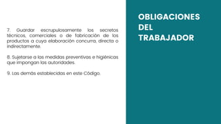 OBLIGACIONES
DEL
TRABAJADOR
7. Guardar escrupulosamente los secretos
técnicos, comerciales o de fabricación de los
productos a cuya elaboración concurra, directa o
indirectamente.
8. Sujetarse a las medidas preventivas e higiénicas
que impongan las autoridades.
9. Las demás establecidas en este Código.
 