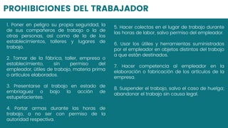 PROHIBICIONES DEL TRABAJADOR
1. Poner en peligro su propia seguridad, la
de sus compañeros de trabajo o la de
otras personas, así como de la de los
establecimientos, talleres y lugares de
trabajo.
2. Tomar de la fábrica, taller, empresa o
establecimiento, sin permiso del
empleador, útiles de trabajo, materia prima
o artículos elaborados.
3. Presentarse al trabajo en estado de
embriaguez o bajo la acción de
estupefacientes.
4. Portar armas durante las horas de
trabajo, a no ser con permiso de la
autoridad respectiva.
5. Hacer colectas en el lugar de trabajo durante
las horas de labor, salvo permiso del empleador.
6. Usar los útiles y herramientas suministrados
por el empleador en objetos distintos del trabajo
a que están destinados.
7. Hacer competencia al empleador en la
elaboración o fabricación de los artículos de la
empresa.
8. Suspender el trabajo, salvo el caso de huelga;
abandonar el trabajo sin causa legal.
 