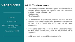 VACACIONES
Todo trabajador tendrá derecho a gozar anualmente de un
período ininterrumpido de quince días de descanso,
incluidos los días no laborables.
Los trabajadores que hubieren prestado servicios por más
de cinco años tendrán derecho a gozar adicionalmente de
un día de vacaciones por cada uno de los años
excedentes.
El trabajador podrá no hacer uso de las vacaciones hasta
por tres años consecutivos, a fin de acumularlas en el
cuarto año.
La 24va parte de lo percibido durante el año.
Art. 69.- Vacaciones anuales
*11 laborables
*4 no laborables
Sueldo $425
$425 * 12 meses = $5.100
$5.100/24
Vacaciones = $212
Cálculo:
 