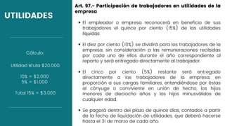 UTILIDADES
El empleador o empresa reconocerá en beneficio de sus
trabajadores el quince por ciento (15%) de las utilidades
líquidas
El diez por ciento (10%) se dividirá para los trabajadores de la
empresa, sin consideración a las remuneraciones recibidas
por cada uno de ellos durante el año correspondiente al
reparto y será entregado directamente al trabajador.
El cinco por ciento (5%) restante será entregado
directamente a los trabajadores de la empresa, en
proporción a sus cargas familiares, entendiéndose por éstas
al cónyuge o conviviente en unión de hecho, los hijos
menores de dieciocho años y los hijos minusválidos de
cualquier edad.
Se pagará dentro del plazo de quince días, contados a partir
de la fecha de liquidación de utilidades, que deberá hacerse
hasta el 31 de marzo de cada año.
Art. 97.- Participación de trabajadores en utilidades de la
empresa
Utilidad Bruta $20.000
10% = $2.000
5% = $1.000
Total 15% = $3.000
Cálculo:
 