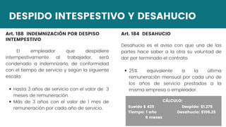 DESPIDO INTESPESTIVO Y DESAHUCIO
Art. 188 INDEMNIZACIÓN POR DESPISO
INTEMPESTIVO
Hasta 3 años de servicio con el valor de 3
meses de remuneración.
Más de 3 años con el valor de 1 mes de
remuneración por cada año de servicio.
El empleador que despidiere
intempestivamente al trabajador, será
condenado a indemnizarlo, de conformidad
con el tiempo de servicio y según la siguiente
escala:
CÁLCULO:
Art. 184 DESAHUCIO
25% equivalente a la última
remuneración mensual por cada uno de
los años de servicio prestados a la
misma empresa o empleador.
Desahucio es el aviso con que una de las
partes hace saber a la otra su voluntad de
dar por terminado el contrato.
CÁLCULO:
Sueldo $ 425 Despido: $1.275
Tiempo: 1 año Desahucio: $106.25
6 meses
 