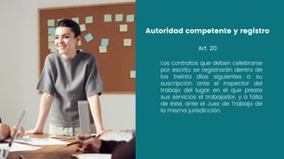 Los contratos que deben celebrarse
por escrito se registrarán dentro de
los treinta días siguientes a su
suscripción ante el inspector del
trabajo del lugar en el que preste
sus servicios el trabajador, y a falta
de éste, ante el Juez de Trabajo de
la misma jurisdicción.
Autoridad competente y registro
Art. 20
 