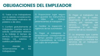 OBLIGACIONES DEL EMPLEADOR
13. Proporcionar lugar seguro
para guardar los instrumentos
y útiles de trabajo
pertenecientes al trabajador.
14. Facilitar la inspección y
vigilancia de las autoridades.
15. Pagar al trabajador la
remuneración correspondiente
al tiempo perdido cuando se
vea imposibilitado de trabajar
por culpa del empleador.
16. Pagar al trabajador los
gastos de ida y vuelta,
alojamiento y alimentación
cuando, por razones del
servicio, tenga que
trasladarse a un lugar
distinto del de su residencia.
17. La empresa que cuente
con cien o más trabajadores
está obligada a contratar los
servicios de un trabajador
social titulado.
10. Tratar a los trabajadores
con la debida consideración,
no infiriéndoles maltratos de
palabra o de obra.
11. Conferir gratuitamente al
trabajador, cuantas veces lo
solicite, certificados relativos
a su trabajo El tiempo de
servicio. La clase o clases de
trabajo. Los salarios o
sueldos percibidos.
12. Atender las
reclamaciones de los
trabajadores.
 