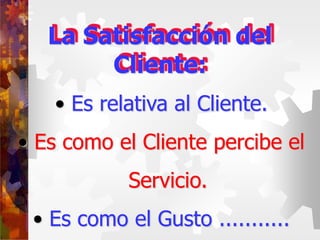 • Es relativa al Cliente.
• Es como el Cliente percibe el
Servicio.
• Es como el Gusto ...........
La Satisfacción del
Cliente:
 