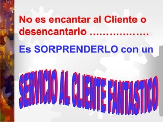 No es encantar al Cliente o
desencantarlo ………………
Es SORPRENDERLO con un
 