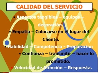CALIDAD DEL SERVICIO
• Aspectos tangibles – equipos –
decoración.
• Empatia – Colocarse en el lugar del
Cliente.
• Habilidad – Competencia - Preparacion
• Confianza – transmitir – hacer lo
prometido.
• Velocidad de Atención – Respuesta.
 