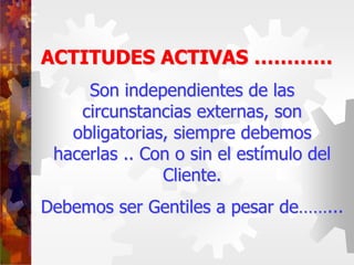 ACTITUDES ACTIVAS …………
Son independientes de las
circunstancias externas, son
obligatorias, siempre debemos
hacerlas .. Con o sin el estímulo del
Cliente.
Debemos ser Gentiles a pesar de……...
 