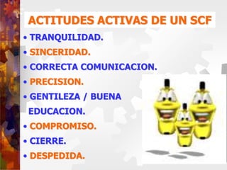 ACTITUDES ACTIVAS DE UN SCF
• TRANQUILIDAD.
• SINCERIDAD.
• CORRECTA COMUNICACION.
• PRECISION.
• GENTILEZA / BUENA
EDUCACION.
• COMPROMISO.
• CIERRE.
• DESPEDIDA.
 