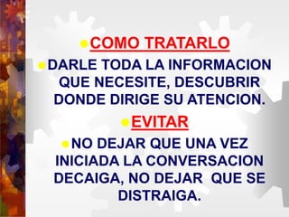 COMO TRATARLO
DARLE TODA LA INFORMACION
QUE NECESITE, DESCUBRIR
DONDE DIRIGE SU ATENCION.
EVITAR
NO DEJAR QUE UNA VEZ
INICIADA LA CONVERSACION
DECAIGA, NO DEJAR QUE SE
DISTRAIGA.
 