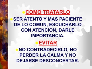 COMO TRATARLO
SER ATENTO Y MAS PACIENTE
DE LO COMUN, ESCUCHARLO
CON ATENCION, DARLE
IMPORTANCIA.
EVITAR
NO CONTRADECIRLO, NO
PERDER LA CALMA Y NO
DEJARSE DESCONCERTAR.
 