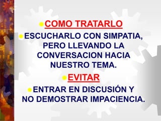 COMO TRATARLO
ESCUCHARLO CON SIMPATIA,
PERO LLEVANDO LA
CONVERSACION HACIA
NUESTRO TEMA.
EVITAR
ENTRAR EN DISCUSIÓN Y
NO DEMOSTRAR IMPACIENCIA.
 
