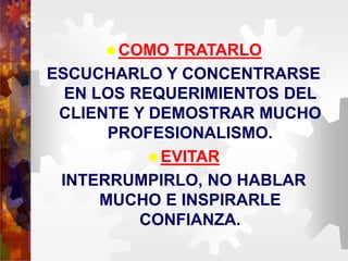 COMO TRATARLO
ESCUCHARLO Y CONCENTRARSE
EN LOS REQUERIMIENTOS DEL
CLIENTE Y DEMOSTRAR MUCHO
PROFESIONALISMO.
EVITAR
INTERRUMPIRLO, NO HABLAR
MUCHO E INSPIRARLE
CONFIANZA.
 