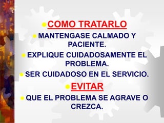 COMO TRATARLO
 MANTENGASE CALMADO Y
PACIENTE.
 EXPLIQUE CUIDADOSAMENTE EL
PROBLEMA.
 SER CUIDADOSO EN EL SERVICIO.
EVITAR
 QUE EL PROBLEMA SE AGRAVE O
CREZCA.
 