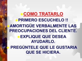 COMO TRATARLO
PRIMERO ESCUCHELO !!
AMORTIGÜE VERBALMENTE LAS
PREOCUPACIONES DEL CLIENTE.
EXPLIQUE QUE DESEA
AYUDARLO.
 PREGÚNTELE QUE LE GUSTARIA
QUE SE HICIERA.
 