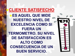 CLIENTE SATISFECHO
ES AQUEL QUE MIDE
NUESTRO NIVEL DE
EXCELENCIA COMO SI
FUERA UN
TERMOMETRO. SU NIVEL
DE SATISFACCION ES
ALTO COMO
CONSECUENCIA DE UN
BUEN SERVICIO.
 