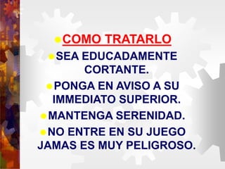 COMO TRATARLO
SEA EDUCADAMENTE
CORTANTE.
PONGA EN AVISO A SU
IMMEDIATO SUPERIOR.
MANTENGA SERENIDAD.
NO ENTRE EN SU JUEGO
JAMAS ES MUY PELIGROSO.
 