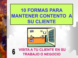10 FORMAS PARA
MANTENER CONTENTO A
SU CLIENTE
VISITA A TU CLIENTE EN SU
TRABAJO O NEGOCIO
 