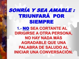 SONRÍA Y SEA AMABLE :
TRIUNFARÁ POR
SIEMPRE
1.- NO SEA CORTANTE AL
DIRIGIRSE A OTRA PERSONA,
NO HAY NADA MÁS
AGRADABLE QUE UNA
PALABRA DE SALUDO AL
INICIAR UNA CONVERSACIÓN.
 