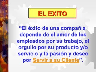 EL EXITO
“El éxito de una compañía
depende de el amor de los
empleados por su trabajo, el
orgullo por su producto y/o
servicio y la pasión y deseo
por Servir a su Cliente”.
 