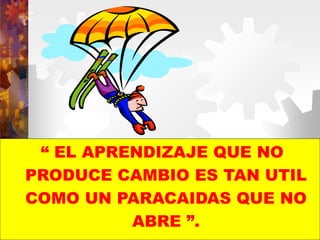 “ EL APRENDIZAJE QUE NO
PRODUCE CAMBIO ES TAN UTIL
COMO UN PARACAIDAS QUE NO
ABRE ”.
 