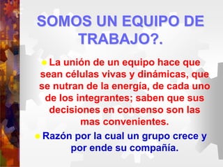 SOMOS UN EQUIPO DE
TRABAJO?.
 La unión de un equipo hace que
sean células vivas y dinámicas, que
se nutran de la energía, de cada uno
de los integrantes; saben que sus
decisiones en consenso son las
mas convenientes.
 Razón por la cual un grupo crece y
por ende su compañía.
 