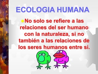 ECOLOGIA HUMANA
No solo se refiere a las
relaciones del ser humano
con la naturaleza, si no
también a las relaciones de
los seres humanos entre si.
 