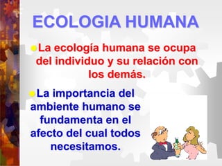 ECOLOGIA HUMANA
La ecología humana se ocupa
del individuo y su relación con
los demás.
La importancia del
ambiente humano se
fundamenta en el
afecto del cual todos
necesitamos.
 